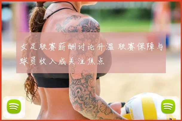 女足联赛薪酬讨论升温 联赛保障与球员收入成关注焦点