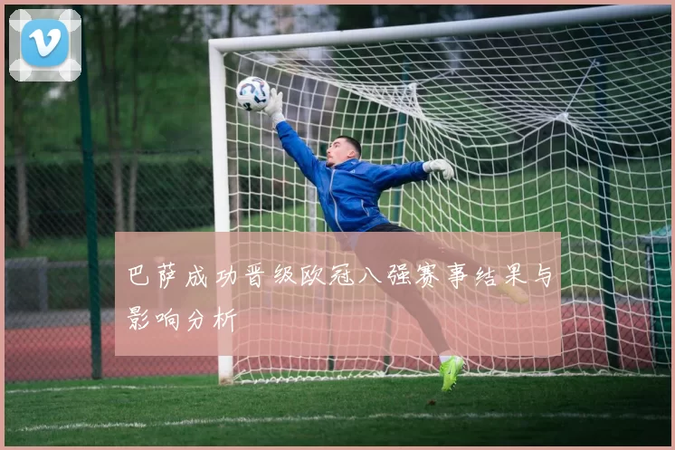 巴萨成功晋级欧冠八强赛事结果与影响分析