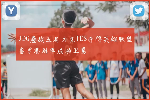 JDG鏖战五局力克TES夺得英雄联盟春季赛冠军成功卫冕